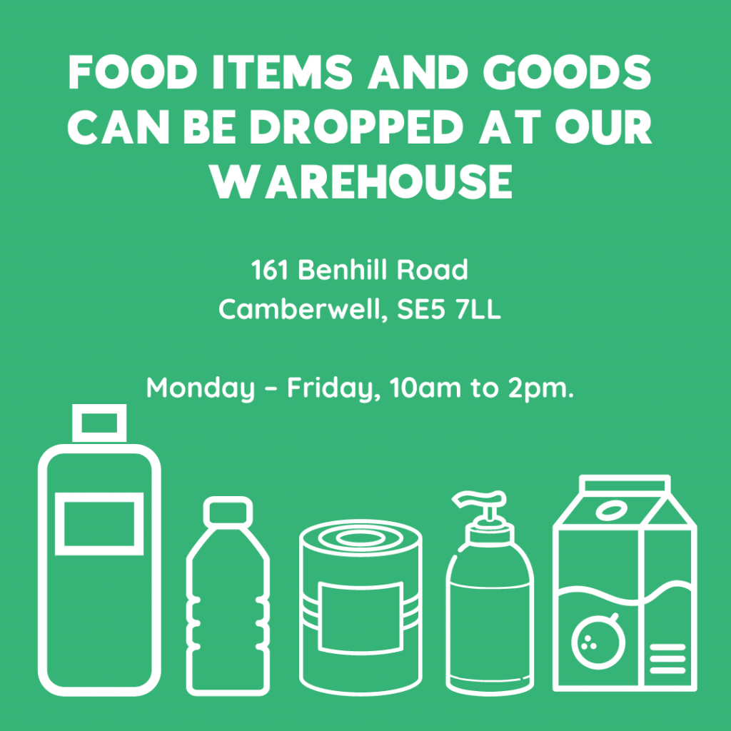 FOOD ITEMS AND GOODS CAN BE DROPPED AT OUR WAREHOUSE 161 Benhill Road Camberwell, SE5 7LL Monday – Friday, 10am to 2pm.